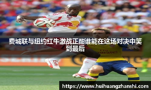费城联与纽约红牛激战正酣谁能在这场对决中笑到最后